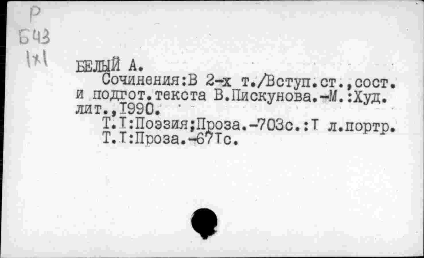 ﻿БЕЛЫЙ А.
Сочинения:В 2-х т./Вступ.ст.,сост. и подгот.текста В.Пискунова.«*М. :Худ. лит., 1990. •	У
Т.Т:Поэзия;Проза.-703с.:Т л.порто.
Т.Т:Проза.-б7Тс.